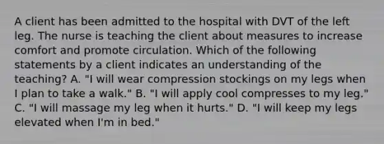 A client has been admitted to the hospital with DVT of the left leg. The nurse is teaching the client about measures to increase comfort and promote circulation. Which of the following statements by a client indicates an understanding of the teaching? A. "I will wear compression stockings on my legs when I plan to take a walk." B. "I will apply cool compresses to my leg." C. "I will massage my leg when it hurts." D. "I will keep my legs elevated when I'm in bed."