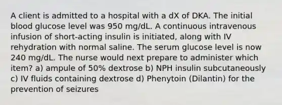 A client is admitted to a hospital with a dX of DKA. The initial blood glucose level was 950 mg/dL. A continuous intravenous infusion of short-acting insulin is initiated, along with IV rehydration with normal saline. The serum glucose level is now 240 mg/dL. The nurse would next prepare to administer which item? a) ampule of 50% dextrose b) NPH insulin subcutaneously c) IV fluids containing dextrose d) Phenytoin (Dilantin) for the prevention of seizures