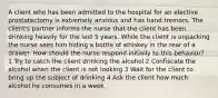 A client who has been admitted to the hospital for an elective prostatectomy is extremely anxious and has hand tremors. The client's partner informs the nurse that the client has been drinking heavily for the last 5 years. While the client is unpacking the nurse sees him hiding a bottle of whiskey in the rear of a drawer. How should the nurse respond initially to this behavior? 1 Try to catch the client drinking the alcohol 2 Confiscate the alcohol when the client is not looking 3 Wait for the client to bring up the subject of drinking 4 Ask the client how much alcohol he consumes in a week