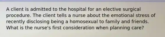 A client is admitted to the hospital for an elective surgical procedure. The client tells a nurse about the emotional stress of recently disclosing being a homosexual to family and friends. What is the nurse's first consideration when planning care?