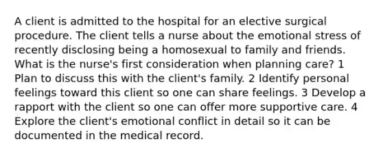 A client is admitted to the hospital for an elective surgical procedure. The client tells a nurse about the emotional stress of recently disclosing being a homosexual to family and friends. What is the nurse's first consideration when planning care? 1 Plan to discuss this with the client's family. 2 Identify personal feelings toward this client so one can share feelings. 3 Develop a rapport with the client so one can offer more supportive care. 4 Explore the client's emotional conflict in detail so it can be documented in the medical record.