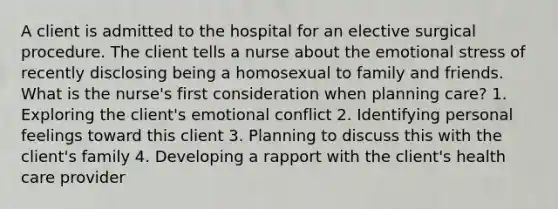 A client is admitted to the hospital for an elective surgical procedure. The client tells a nurse about the emotional stress of recently disclosing being a homosexual to family and friends. What is the nurse's first consideration when planning care? 1. Exploring the client's emotional conflict 2. Identifying personal feelings toward this client 3. Planning to discuss this with the client's family 4. Developing a rapport with the client's health care provider