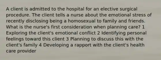 A client is admitted to the hospital for an elective surgical procedure. The client tells a nurse about the emotional stress of recently disclosing being a homosexual to family and friends. What is the nurse's first consideration when planning care? 1 Exploring the client's emotional conflict 2 Identifying personal feelings toward this client 3 Planning to discuss this with the client's family 4 Developing a rapport with the client's health care provider