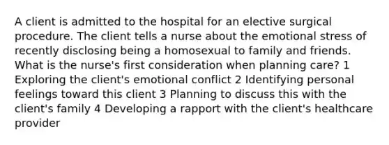 A client is admitted to the hospital for an elective surgical procedure. The client tells a nurse about the emotional stress of recently disclosing being a homosexual to family and friends. What is the nurse's first consideration when planning care? 1 Exploring the client's emotional conflict 2 Identifying personal feelings toward this client 3 Planning to discuss this with the client's family 4 Developing a rapport with the client's healthcare provider