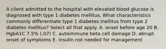 A client admitted to the hospital with elevated blood glucose is diagnosed with type 1 diabetes mellitus. What characteristics commonly differentiate type 1 diabetes mellitus from type 2 diabetes mellitus? Select all that apply. A. onset before age 20 B. HgbA1C 7.5% (.07) C. autoimmune beta cell damage D. abrupt onset of symptoms E. insulin not needed for management