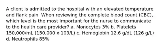 A client is admitted to the hospital with an elevated temperature and flank pain. When reviewing the complete blood count (CBC), which level is the most important for the nurse to communicate to the health care provider? a. Monocytes 3% b. Platelets 150,000/mL (150,000 x 109/L) c. Hemoglobin 12.6 g/dL (126 g/L) d. Neutrophils 85%