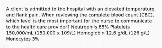 A client is admitted to the hospital with an elevated temperature and flank pain. When reviewing the complete blood count (CBC), which level is the most important for the nurse to communicate to the health care provider? Neutrophils 85% Platelets 150,000/mL (150,000 x 109/L) Hemoglobin 12.6 g/dL (126 g/L) Monocytes 3%