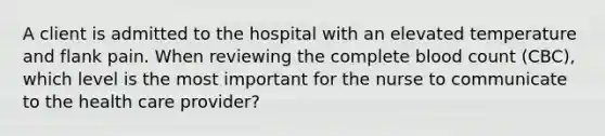 A client is admitted to the hospital with an elevated temperature and flank pain. When reviewing the complete blood count (CBC), which level is the most important for the nurse to communicate to the health care provider?