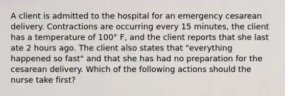 A client is admitted to the hospital for an emergency cesarean delivery. Contractions are occurring every 15 minutes, the client has a temperature of 100° F, and the client reports that she last ate 2 hours ago. The client also states that "everything happened so fast" and that she has had no preparation for the cesarean delivery. Which of the following actions should the nurse take first?