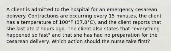 A client is admitted to the hospital for an emergency cesarean delivery. Contractions are occurring every 15 minutes, the client has a temperature of 100°F (37.8°C), and the client reports that she last ate 2 hours ago. The client also states that "everything happened so fast" and that she has had no preparation for the cesarean delivery. Which action should the nurse take first?