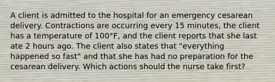 A client is admitted to the hospital for an emergency cesarean delivery. Contractions are occurring every 15 minutes, the client has a temperature of 100°F, and the client reports that she last ate 2 hours ago. The client also states that "everything happened so fast" and that she has had no preparation for the cesarean delivery. Which actions should the nurse take first?