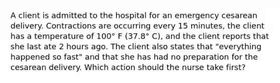 A client is admitted to the hospital for an emergency cesarean delivery. Contractions are occurring every 15 minutes, the client has a temperature of 100° F (37.8° C), and the client reports that she last ate 2 hours ago. The client also states that "everything happened so fast" and that she has had no preparation for the cesarean delivery. Which action should the nurse take first?