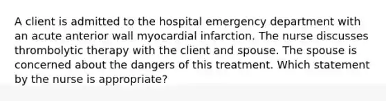 A client is admitted to the hospital emergency department with an acute anterior wall myocardial infarction. The nurse discusses thrombolytic therapy with the client and spouse. The spouse is concerned about the dangers of this treatment. Which statement by the nurse is appropriate?