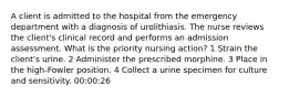 A client is admitted to the hospital from the emergency department with a diagnosis of urolithiasis. The nurse reviews the client's clinical record and performs an admission assessment. What is the priority nursing action? 1 Strain the client's urine. 2 Administer the prescribed morphine. 3 Place in the high-Fowler position. 4 Collect a urine specimen for culture and sensitivity. 00:00:26