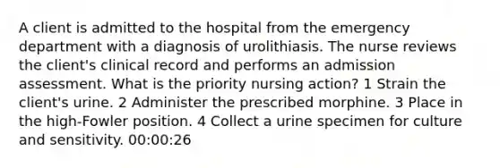 A client is admitted to the hospital from the emergency department with a diagnosis of urolithiasis. The nurse reviews the client's clinical record and performs an admission assessment. What is the priority nursing action? 1 Strain the client's urine. 2 Administer the prescribed morphine. 3 Place in the high-Fowler position. 4 Collect a urine specimen for culture and sensitivity. 00:00:26