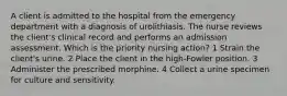 A client is admitted to the hospital from the emergency department with a diagnosis of urolithiasis. The nurse reviews the client's clinical record and performs an admission assessment. Which is the priority nursing action? 1 Strain the client's urine. 2 Place the client in the high-Fowler position. 3 Administer the prescribed morphine. 4 Collect a urine specimen for culture and sensitivity.