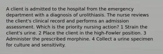 A client is admitted to the hospital from the emergency department with a diagnosis of urolithiasis. The nurse reviews the client's clinical record and performs an admission assessment. Which is the priority nursing action? 1 Strain the client's urine. 2 Place the client in the high-Fowler position. 3 Administer the prescribed morphine. 4 Collect a urine specimen for culture and sensitivity.