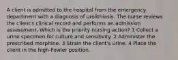 A client is admitted to the hospital from the emergency department with a diagnosis of urolithiasis. The nurse reviews the client's clinical record and performs an admission assessment. Which is the priority nursing action? 1 Collect a urine specimen for culture and sensitivity. 2 Administer the prescribed morphine. 3 Strain the client's urine. 4 Place the client in the high-Fowler position.