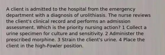 A client is admitted to the hospital from the emergency department with a diagnosis of urolithiasis. The nurse reviews the client's clinical record and performs an admission assessment. Which is the priority nursing action? 1 Collect a urine specimen for culture and sensitivity. 2 Administer the prescribed morphine. 3 Strain the client's urine. 4 Place the client in the high-Fowler position.