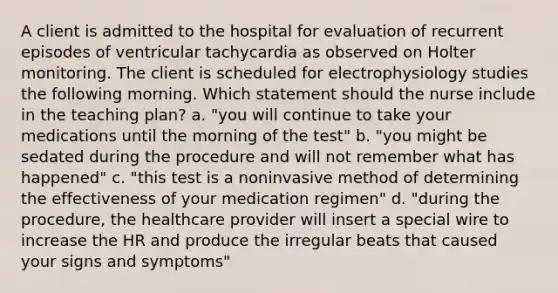 A client is admitted to the hospital for evaluation of recurrent episodes of ventricular tachycardia as observed on Holter monitoring. The client is scheduled for electrophysiology studies the following morning. Which statement should the nurse include in the teaching plan? a. "you will continue to take your medications until the morning of the test" b. "you might be sedated during the procedure and will not remember what has happened" c. "this test is a noninvasive method of determining the effectiveness of your medication regimen" d. "during the procedure, the healthcare provider will insert a special wire to increase the HR and produce the irregular beats that caused your signs and symptoms"