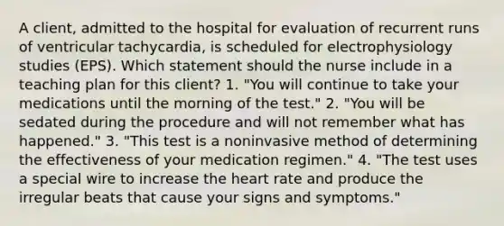 A client, admitted to the hospital for evaluation of recurrent runs of ventricular tachycardia, is scheduled for electrophysiology studies (EPS). Which statement should the nurse include in a teaching plan for this client? 1. "You will continue to take your medications until the morning of the test." 2. "You will be sedated during the procedure and will not remember what has happened." 3. "This test is a noninvasive method of determining the effectiveness of your medication regimen." 4. "The test uses a special wire to increase the heart rate and produce the irregular beats that cause your signs and symptoms."