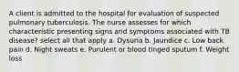 A client is admitted to the hospital for evaluation of suspected pulmonary tuberculosis. The nurse assesses for which characteristic presenting signs and symptoms associated with TB disease? select all that apply a. Dysuria b. Jaundice c. Low back pain d. Night sweats e. Purulent or blood tinged sputum f. Weight loss