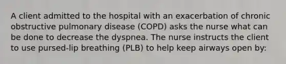 A client admitted to the hospital with an exacerbation of chronic obstructive pulmonary disease (COPD) asks the nurse what can be done to decrease the dyspnea. The nurse instructs the client to use pursed-lip breathing (PLB) to help keep airways open by: