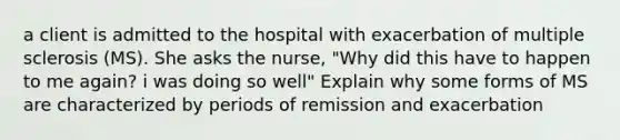 a client is admitted to the hospital with exacerbation of multiple sclerosis (MS). She asks the nurse, "Why did this have to happen to me again? i was doing so well" Explain why some forms of MS are characterized by periods of remission and exacerbation