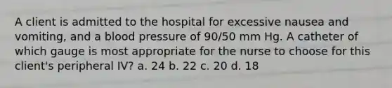 A client is admitted to the hospital for excessive nausea and vomiting, and a blood pressure of 90/50 mm Hg. A catheter of which gauge is most appropriate for the nurse to choose for this client's peripheral IV? a. 24 b. 22 c. 20 d. 18