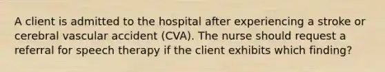 A client is admitted to the hospital after experiencing a stroke or cerebral vascular accident (CVA). The nurse should request a referral for speech therapy if the client exhibits which finding?