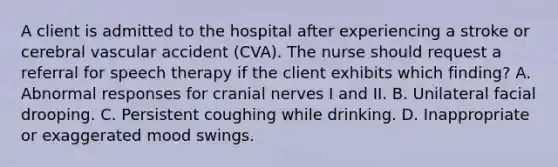 A client is admitted to the hospital after experiencing a stroke or cerebral vascular accident (CVA). The nurse should request a referral for speech therapy if the client exhibits which finding? A. Abnormal responses for cranial nerves I and II. B. Unilateral facial drooping. C. Persistent coughing while drinking. D. Inappropriate or exaggerated mood swings.