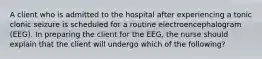 A client who is admitted to the hospital after experiencing a tonic clonic seizure is scheduled for a routine electroencephalogram (EEG). In preparing the client for the EEG, the nurse should explain that the client will undergo which of the following?