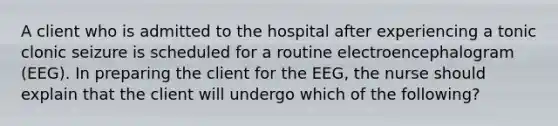 A client who is admitted to the hospital after experiencing a tonic clonic seizure is scheduled for a routine electroencephalogram (EEG). In preparing the client for the EEG, the nurse should explain that the client will undergo which of the following?