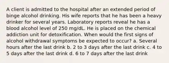 A client is admitted to the hospital after an extended period of binge alcohol drinking. His wife reports that he has been a heavy drinker for several years. Laboratory reports reveal he has a blood alcohol level of 250 mg/dL. He is placed on the chemical addiction unit for detoxification. When would the first signs of alcohol withdrawal symptoms be expected to occur? a. Several hours after the last drink b. 2 to 3 days after the last drink c. 4 to 5 days after the last drink d. 6 to 7 days after the last drink