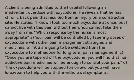 A client is being admitted to the hospital following an inadvertent overdose with oxycodone. He reveals that he has chronic back pain that resulted from an injury on a construction site. He states, "I know I took too much oxycodone at once, but I cannot live with this pain without them. You cannot take them away from me." Which response by the nurse is most appropriate? a) Your pain will be controlled by tapering doses of oxyocodone with other pain management strategies and medicines. b) "You are going to be switched from the oxyocodone to methadone for long-term pain management. c) "Once you are tapered off the oxyocodone, you will find that non-addictive pain medicines will be enough to control your pain." d) The oxyocodone will be stopped tomorrow, but you will have lorazepam to help you with the withdrawal symptoms.