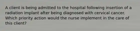 A client is being admitted to the hospital following insertion of a radiation implant after being diagnosed with cervical cancer. Which priority action would the nurse implement in the care of this client?