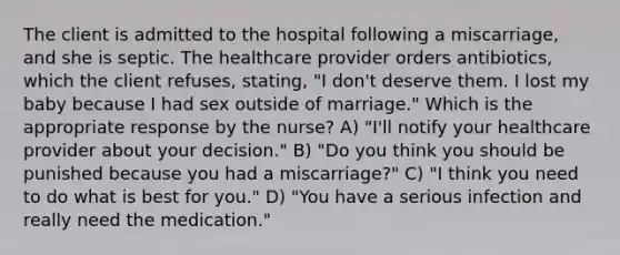 The client is admitted to the hospital following a miscarriage, and she is septic. The healthcare provider orders antibiotics, which the client refuses, stating, "I don't deserve them. I lost my baby because I had sex outside of marriage." Which is the appropriate response by the nurse? A) "I'll notify your healthcare provider about your decision." B) "Do you think you should be punished because you had a miscarriage?" C) "I think you need to do what is best for you." D) "You have a serious infection and really need the medication."