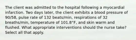 The client was admitted to the hospital following a myocardial infarction. Two days later, the client exhibits a blood pressure of 90/58, pulse rate of 132 beats/min, respirations of 32 breaths/min, temperature of 101.8°F, and skin warm and flushed. What appropriate interventions should the nurse take? Select all that apply.