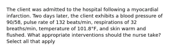 The client was admitted to the hospital following a myocardial infarction. Two days later, the client exhibits a blood pressure of 90/58, pulse rate of 132 beats/min, respirations of 32 breaths/min, temperature of 101.8°F, and skin warm and flushed. What appropriate interventions should the nurse take? Select all that apply