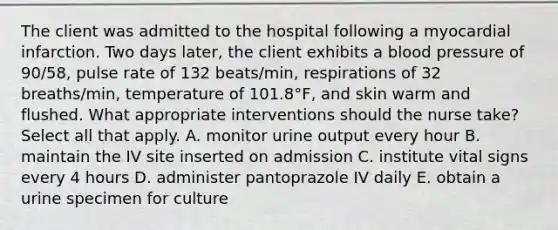 The client was admitted to the hospital following a myocardial infarction. Two days later, the client exhibits a blood pressure of 90/58, pulse rate of 132 beats/min, respirations of 32 breaths/min, temperature of 101.8°F, and skin warm and flushed. What appropriate interventions should the nurse take? Select all that apply. A. monitor urine output every hour B. maintain the IV site inserted on admission C. institute vital signs every 4 hours D. administer pantoprazole IV daily E. obtain a urine specimen for culture