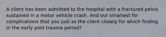 A client has been admitted to the hospital with a fractured pelvis sustained in a motor vehicle crash. And our smartest for complications that you just as the client closely for which finding in the early post trauma period?