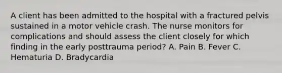 A client has been admitted to the hospital with a fractured pelvis sustained in a motor vehicle crash. The nurse monitors for complications and should assess the client closely for which finding in the early posttrauma period? A. Pain B. Fever C. Hematuria D. Bradycardia