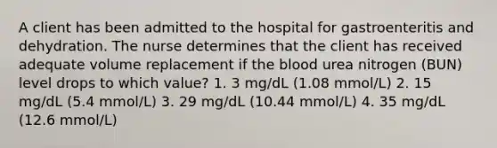 A client has been admitted to the hospital for gastroenteritis and dehydration. The nurse determines that the client has received adequate volume replacement if the blood urea nitrogen (BUN) level drops to which value? 1. 3 mg/dL (1.08 mmol/L) 2. 15 mg/dL (5.4 mmol/L) 3. 29 mg/dL (10.44 mmol/L) 4. 35 mg/dL (12.6 mmol/L)