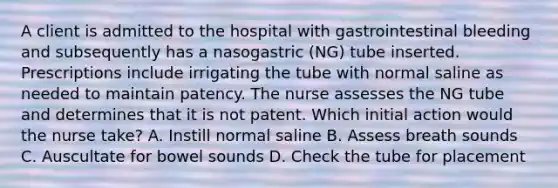 A client is admitted to the hospital with gastrointestinal bleeding and subsequently has a nasogastric (NG) tube inserted. Prescriptions include irrigating the tube with normal saline as needed to maintain patency. The nurse assesses the NG tube and determines that it is not patent. Which initial action would the nurse take? A. Instill normal saline B. Assess breath sounds C. Auscultate for bowel sounds D. Check the tube for placement