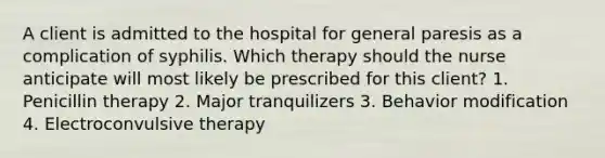 A client is admitted to the hospital for general paresis as a complication of syphilis. Which therapy should the nurse anticipate will most likely be prescribed for this client? 1. Penicillin therapy 2. Major tranquilizers 3. Behavior modification 4. Electroconvulsive therapy