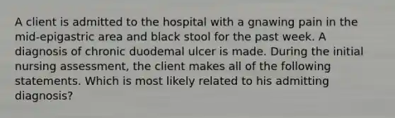 A client is admitted to the hospital with a gnawing pain in the mid-epigastric area and black stool for the past week. A diagnosis of chronic duodemal ulcer is made. During the initial nursing assessment, the client makes all of the following statements. Which is most likely related to his admitting diagnosis?