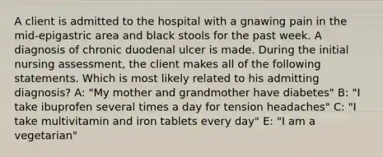 A client is admitted to the hospital with a gnawing pain in the mid-epigastric area and black stools for the past week. A diagnosis of chronic duodenal ulcer is made. During the initial nursing assessment, the client makes all of the following statements. Which is most likely related to his admitting diagnosis? A: "My mother and grandmother have diabetes" B: "I take ibuprofen several times a day for tension headaches" C: "I take multivitamin and iron tablets every day" E: "I am a vegetarian"