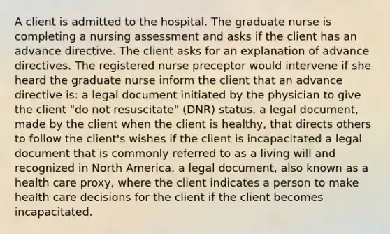 A client is admitted to the hospital. The graduate nurse is completing a nursing assessment and asks if the client has an advance directive. The client asks for an explanation of advance directives. The registered nurse preceptor would intervene if she heard the graduate nurse inform the client that an advance directive is: a legal document initiated by the physician to give the client "do not resuscitate" (DNR) status. a legal document, made by the client when the client is healthy, that directs others to follow the client's wishes if the client is incapacitated a legal document that is commonly referred to as a living will and recognized in North America. a legal document, also known as a health care proxy, where the client indicates a person to make health care decisions for the client if the client becomes incapacitated.