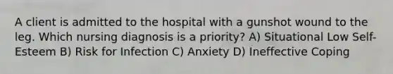 A client is admitted to the hospital with a gunshot wound to the leg. Which nursing diagnosis is a priority? A) Situational Low Self-Esteem B) Risk for Infection C) Anxiety D) Ineffective Coping