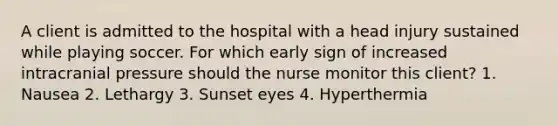 A client is admitted to the hospital with a head injury sustained while playing soccer. For which early sign of increased intracranial pressure should the nurse monitor this client? 1. Nausea 2. Lethargy 3. Sunset eyes 4. Hyperthermia